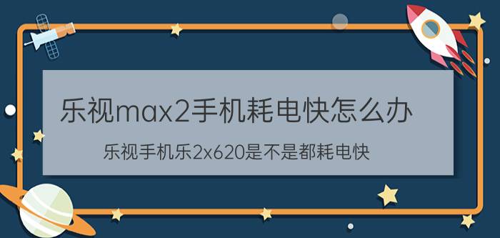 乐视max2手机耗电快怎么办 乐视手机乐2x620是不是都耗电快？